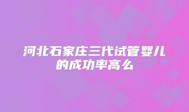 河北石家庄三代试管婴儿的成功率高么