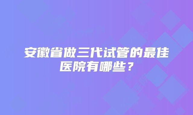 安徽省做三代试管的最佳医院有哪些？