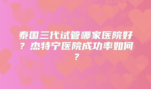 泰国三代试管哪家医院好?杰特宁医院成功率如何?