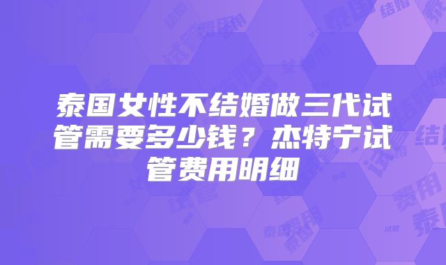 泰国女性不结婚做三代试管需要多少钱？杰特宁试管费用明细