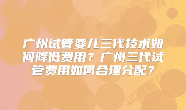 广州试管婴儿三代技术如何降低费用?广州三代试管费用如何合理分配?