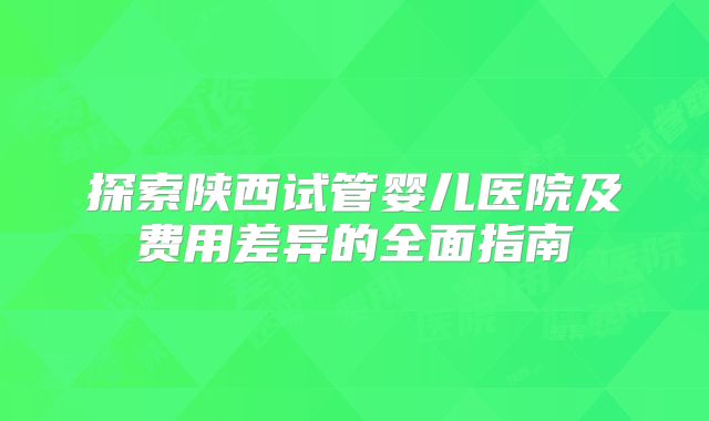探索陕西试管婴儿医院及费用差异的全面指南