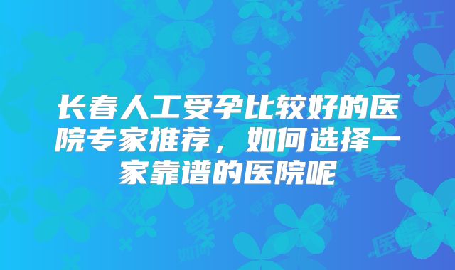 长春人工受孕比较好的医院专家推荐，如何选择一家靠谱的医院呢