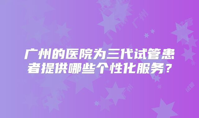 广州的医院为三代试管患者提供哪些个性化服务？