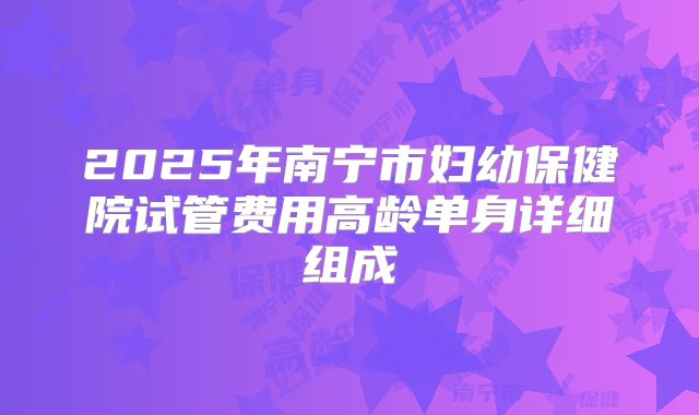 2025年南宁市妇幼保健院试管费用高龄单身详细组成