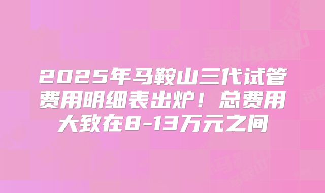 2025年马鞍山三代试管费用明细表出炉!总费用大致在8-13万元之间