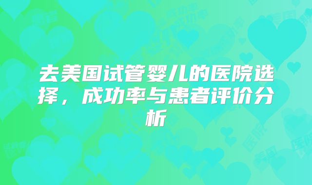 去美国试管婴儿的医院选择，成功率与患者评价分析