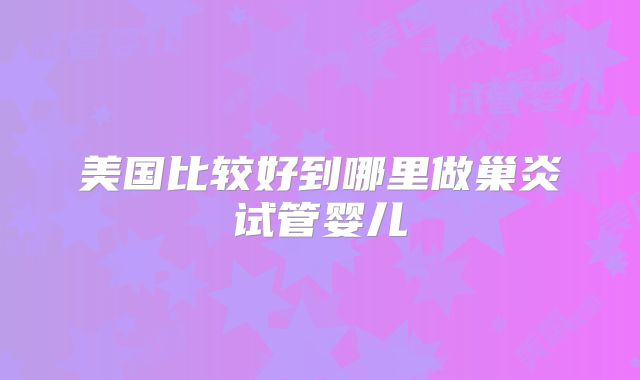 美国比较好到哪里做巢炎试管婴儿