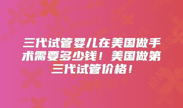 三代试管婴儿在美国做手术需要多少钱！美国做第三代试管价格！