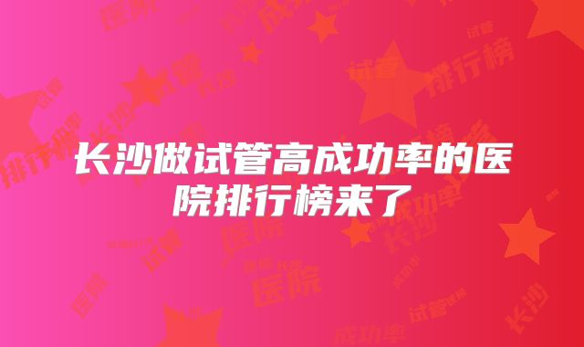 长沙做试管高成功率的医院排行榜来了