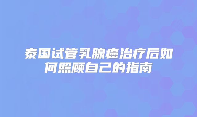 泰国试管乳腺癌治疗后如何照顾自己的指南