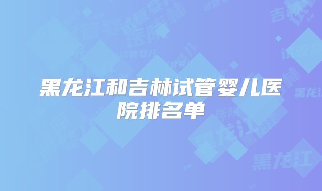 黑龙江和吉林试管婴儿医院排名单