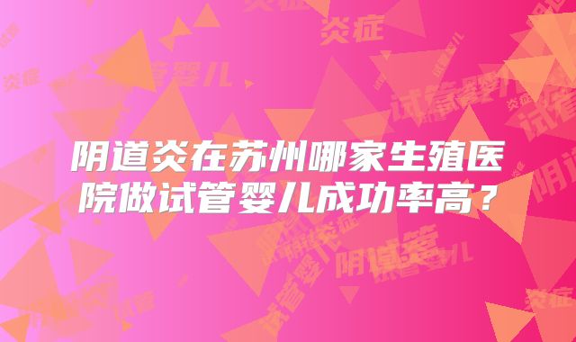 阴道炎在苏州哪家生殖医院做试管婴儿成功率高？