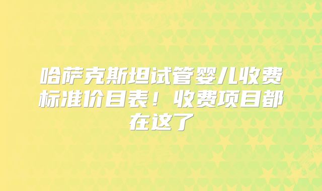 哈萨克斯坦试管婴儿收费标准价目表!收费项目都在这了