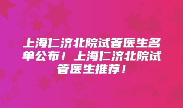 上海仁济北院试管医生名单公布！上海仁济北院试管医生推荐！