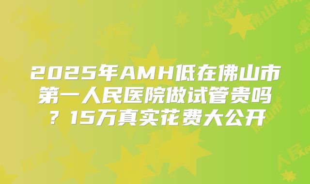 2025年AMH低在佛山市第一人民医院做试管贵吗？15万真实花费大公开