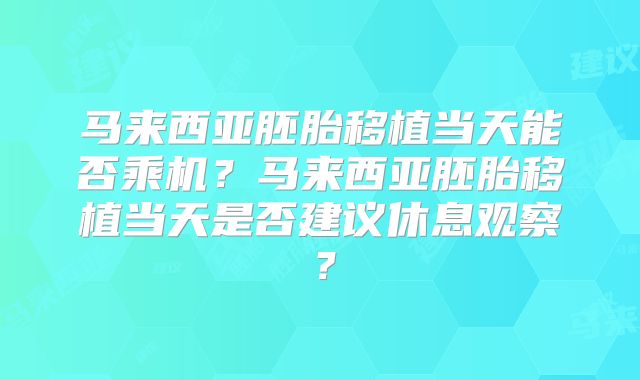 马来西亚胚胎移植当天能否乘机？马来西亚胚胎移植当天是否建议休息观察？