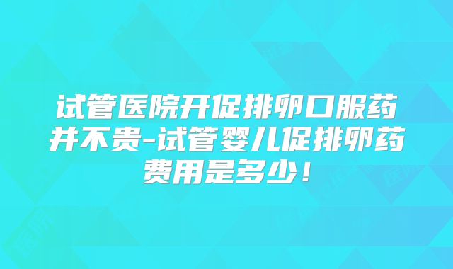 试管医院开促排卵口服药并不贵-试管婴儿促排卵药费用是多少！