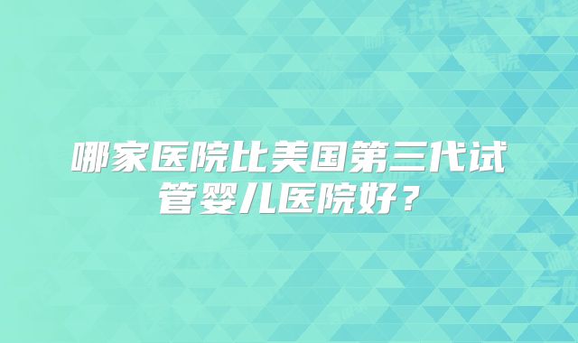 哪家医院比美国第三代试管婴儿医院好？