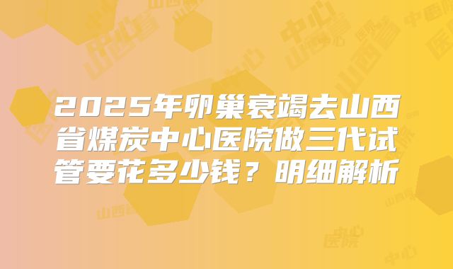 2025年卵巢衰竭去山西省煤炭中心医院做三代试管要花多少钱？明细解析