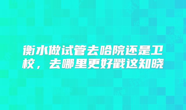 衡水做试管去哈院还是卫校，去哪里更好戳这知晓