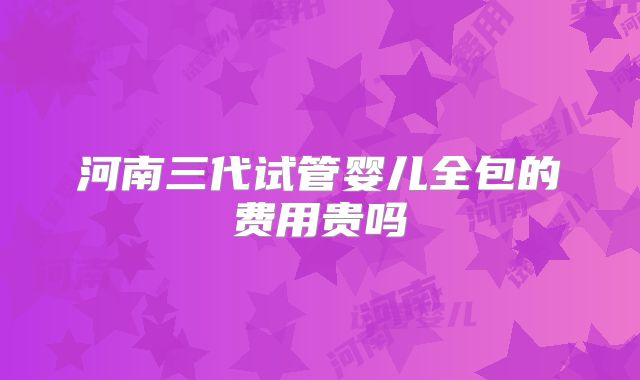 河南三代试管婴儿全包的费用贵吗