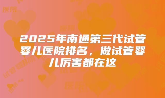 2025年南通第三代试管婴儿医院排名，做试管婴儿厉害都在这