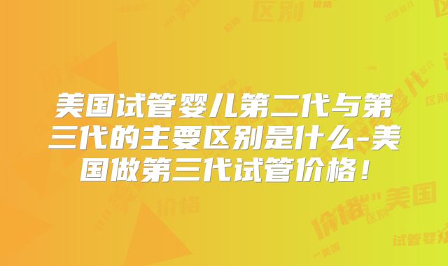 美国试管婴儿第二代与第三代的主要区别是什么-美国做第三代试管价格！