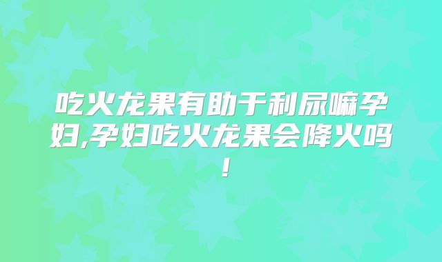 吃火龙果有助于利尿嘛孕妇,孕妇吃火龙果会降火吗！
