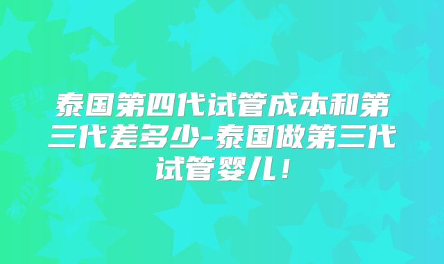 泰国第四代试管成本和第三代差多少-泰国做第三代试管婴儿！