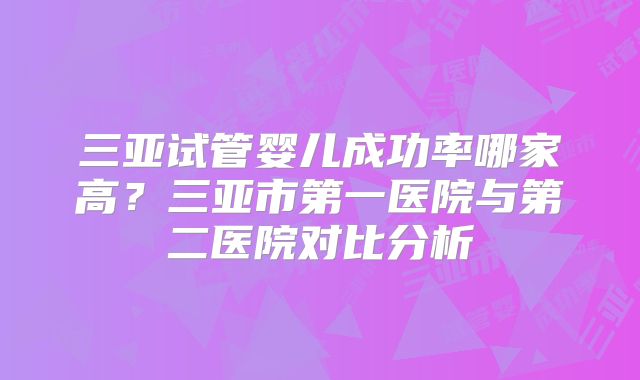 三亚试管婴儿成功率哪家高？三亚市第一医院与第二医院对比分析