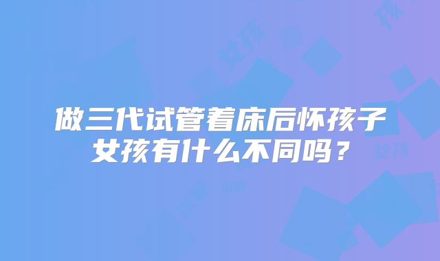 做三代试管着床后怀孩子女孩有什么不同吗？