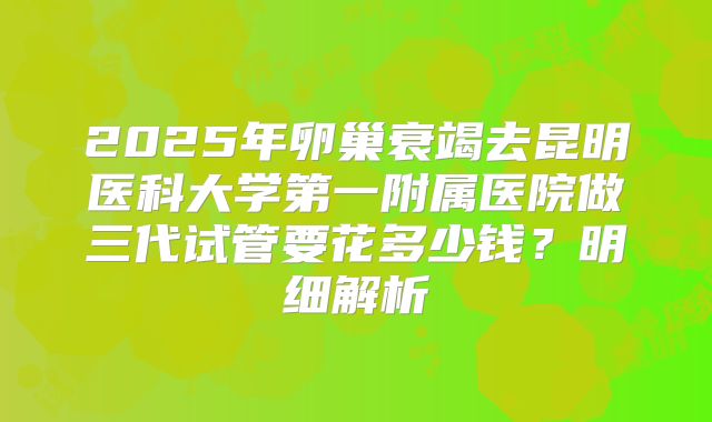 2025年卵巢衰竭去昆明医科大学第一附属医院做三代试管要花多少钱？明细解析