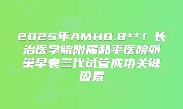2025年AMH0.8**！长治医学院附属和平医院卵巢早衰三代试管成功关键因素