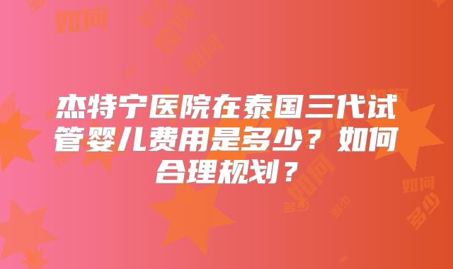 杰特宁医院在泰国三代试管婴儿费用是多少？如何合理规划？