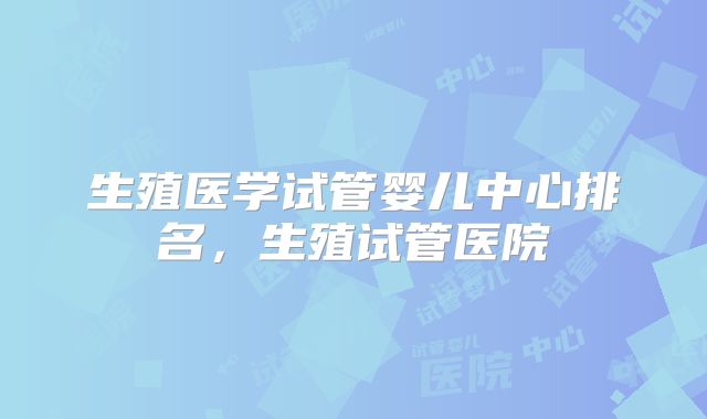 生殖医学试管婴儿中心排名，生殖试管医院
