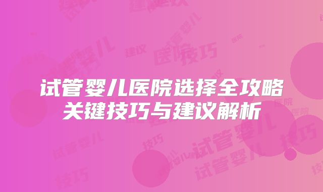 试管婴儿医院选择全攻略关键技巧与建议解析