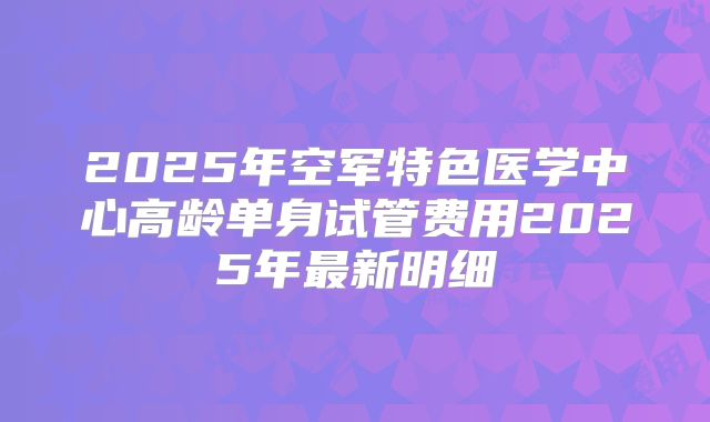 2025年空军特色医学中心高龄单身试管费用2025年最新明细