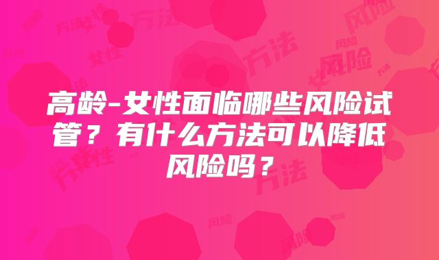 高龄-女性面临哪些风险试管？有什么方法可以降低风险吗？