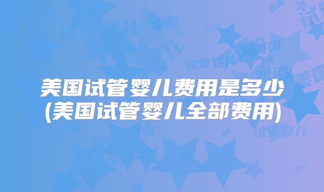 美国试管婴儿费用是多少(美国试管婴儿全部费用)