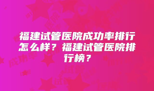 福建试管医院成功率排行怎么样?福建试管医院排行榜?