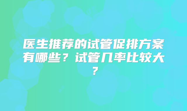 医生推荐的试管促排方案有哪些?试管几率比较大?