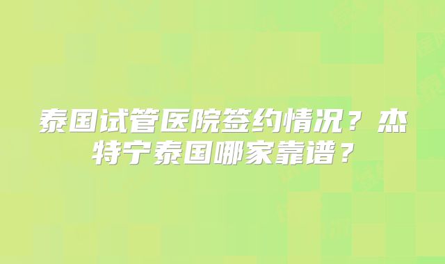 泰国试管医院签约情况？杰特宁泰国哪家靠谱？