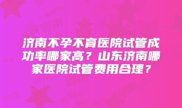 济南不孕不育医院试管成功率哪家高？山东济南哪家医院试管费用合理？