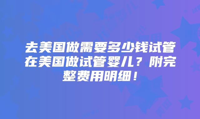 去美国做需要多少钱试管在美国做试管婴儿？附完整费用明细！