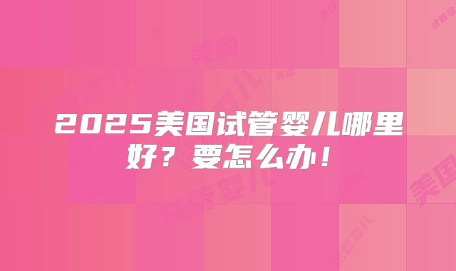 2025美国试管婴儿哪里好？要怎么办！