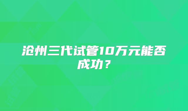沧州三代试管10万元能否成功？