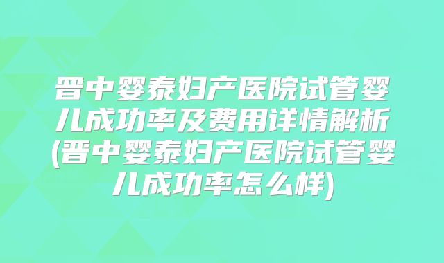 晋中婴泰妇产医院试管婴儿成功率及费用详情解析(晋中婴泰妇产医院试管婴儿成功率怎么样)
