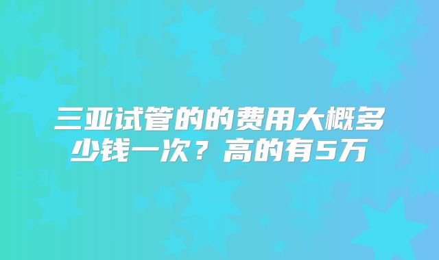 三亚试管的的费用大概多少钱一次？高的有5万