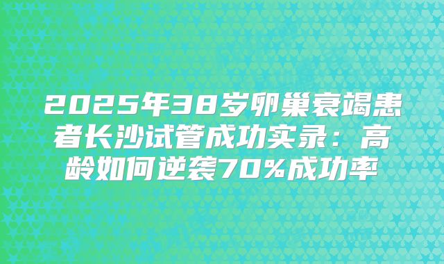 2025年38岁卵巢衰竭患者长沙试管成功实录：高龄如何逆袭70%成功率